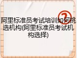 阿里标准员考试培训如何挑选机构(阿里标准员考试机构选择)