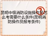 昆明中级消防设施操作员怎么考需要什么条件(昆明消防操作员报考条件)