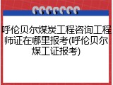 呼伦贝尔煤炭工程咨询工程师证在哪里报考(呼伦贝尔煤工证报考)