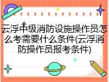 云浮中级消防设施操作员怎么考需要什么条件(云浮消防操作员报考条件)