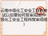 云南中级化工安全工程师考试以后要如何复审成绩(中级化工安全工程师复审成绩)