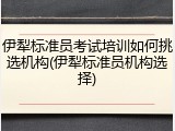 伊犁标准员考试培训如何挑选机构(伊犁标准员机构选择)