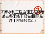 固原水利工程监理工程师考试去哪里线下报名(固原监理工程师报名点)