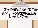 三亚初级消防安全管理员考试指导中心哪里有(三亚消防考试指导点)