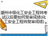 潮州中级化工安全工程师考试以后要如何复审成绩(化工安全工程师复审成绩)