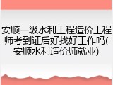 安顺一级水利工程造价工程师考到证后好找好工作吗(安顺水利造价师就业)