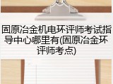 固原冶金机电环评师考试指导中心哪里有(固原冶金环评师考点)