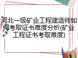 河北一级矿业工程建造师如何考取证书难度分析(矿业工程证书考取难度)