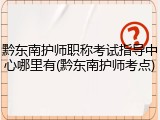 黔东南护师职称考试指导中心哪里有(黔东南护师考点)