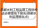 昌都水利工程监理工程师考试去哪里线下报名(昌都水利监理报名点)
