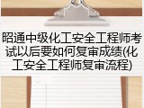 昭通中级化工安全工程师考试以后要如何复审成绩(化工安全工程师复审流程)