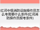 红河中级消防设施操作员怎么考需要什么条件(红河消防操作员报考条件)