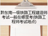 黔东南一级铁路工程建造师考试一般在哪里考(铁路工程师考试地点)
