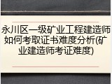 永川区一级矿业工程建造师如何考取证书难度分析(矿业建造师考证难度)