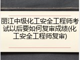 丽江中级化工安全工程师考试以后要如何复审成绩(化工安全工程师复审)