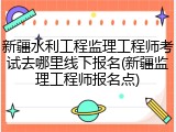新疆水利工程监理工程师考试去哪里线下报名(新疆监理工程师报名点)