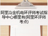 阿里冶金机电环评师考试指导中心哪里有(阿里环评师考点)
