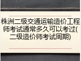 株洲二级交通运输造价工程师考试通常多久可以考过(二级造价师考试周期)