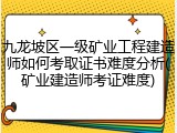 九龙坡区一级矿业工程建造师如何考取证书难度分析(矿业建造师考证难度)