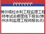 博尔塔拉水利工程监理工程师考试去哪里线下报名(博州水利监理工程师报名点)