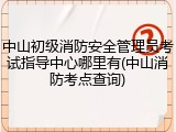 中山初级消防安全管理员考试指导中心哪里有(中山消防考点查询)