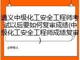 遵义中级化工安全工程师考试以后要如何复审成绩(中级化工安全工程师成绩复审)