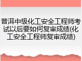 普洱中级化工安全工程师考试以后要如何复审成绩(化工安全工程师复审成绩)
