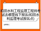 和田水利工程监理工程师考试去哪里线下报名(和田水利监理考试报名点)
