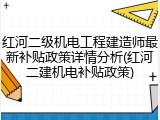 红河二级机电工程建造师最新补贴政策详情分析(红河二建机电补贴政策)