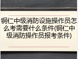 铜仁中级消防设施操作员怎么考需要什么条件(铜仁中级消防操作员报考条件)
