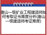 唐山一级矿业工程建造师如何考取证书难度分析(唐山一级建造师考证难度)