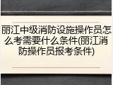 丽江中级消防设施操作员怎么考需要什么条件(丽江消防操作员报考条件)