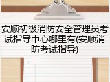 安顺初级消防安全管理员考试指导中心哪里有(安顺消防考试指导)