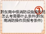 黔东南中级消防设施操作员怎么考需要什么条件(黔东南消防操作员报考条件)