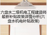 六盘水二级机电工程建造师最新补贴政策详情分析(六盘水机电补贴政策)