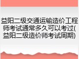 益阳二级交通运输造价工程师考试通常多久可以考过(益阳二级造价师考试周期)