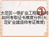 大足区一级矿业工程建造师如何考取证书难度分析(大足矿业建造师考证难度)