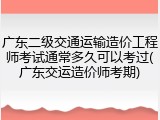 广东二级交通运输造价工程师考试通常多久可以考过(广东交运造价师考期)