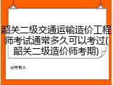 韶关二级交通运输造价工程师考试通常多久可以考过(韶关二级造价师考期)