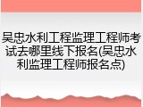 吴忠水利工程监理工程师考试去哪里线下报名(吴忠水利监理工程师报名点)