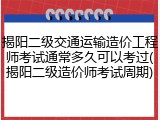揭阳二级交通运输造价工程师考试通常多久可以考过(揭阳二级造价师考试周期)