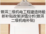 普洱二级机电工程建造师最新补贴政策详情分析(普洱二级机电补贴)