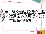 湘潭二级交通运输造价工程师考试通常多久可以考过(二级造价师考期)
