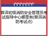 普洱初级消防安全管理员考试指导中心哪里有(普洱消防考试点)