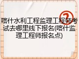 喀什水利工程监理工程师考试去哪里线下报名(喀什监理工程师报名点)
