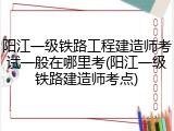 阳江一级铁路工程建造师考试一般在哪里考(阳江一级铁路建造师考点)