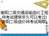 衡阳二级交通运输造价工程师考试通常多久可以考过(衡阳二级造价师考试周期)