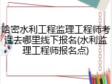 哈密水利工程监理工程师考试去哪里线下报名(水利监理工程师报名点)