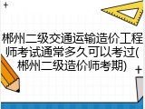 郴州二级交通运输造价工程师考试通常多久可以考过(郴州二级造价师考期)