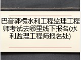 巴音郭楞水利工程监理工程师考试去哪里线下报名(水利监理工程师报名处)